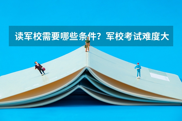 读军校需要哪些条件?军校考试难度大吗?