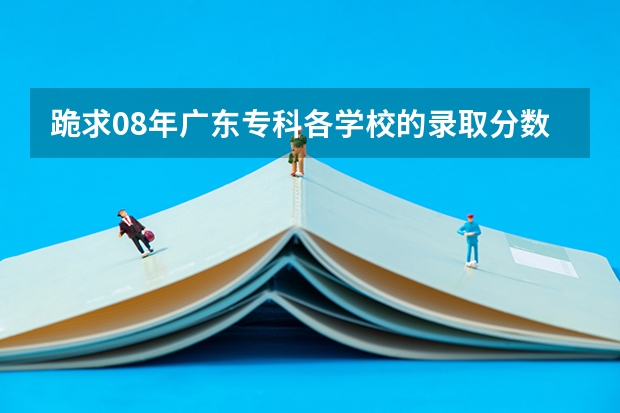 跪求08年广东专科各学校的录取分数线(急,急,急----广东3A补录)