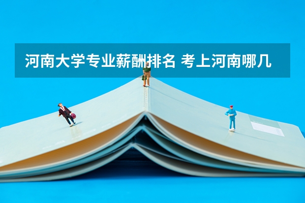 河南大学专业薪酬排名 考上河南哪几所行业顶尖大学,就业单位可以随意挑呢?