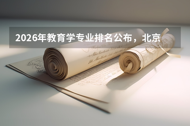 2026年教育学专业排名公布，北京师范大学华中师范大学A+领跑，部属师范院校就业优势突出