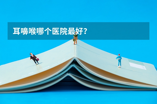 耳嚊喉哪个医院最好?